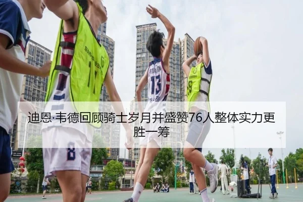 迪恩·韦德回顾骑士岁月并盛赞76人整体实力更胜一筹 | BAJIESPORTS